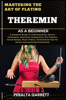Mastering the Art of Playing Theremin as a Beginner: A Complete Guide To Understanding, History, Techniques, Electronic Components, Diy Projects, Sound Design, Music Theory, Performance Tips For Novice And Advanced Enthusiasts - Garrett, Peralta