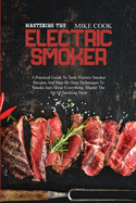 Mastering The Electric Smoker: A Practical Guide To Tasty Electric Smoker Recipes And Step-By-Step Techniques To Smoke Just About Everything. Master The Art Of Smoking Meat