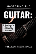 Mastering the Guitar: A BEGINNER'S GUIDE TO STRUMMING SUCCESS: Unlock Your Musical Potential with Step-by-Step Lessons, Essential Techniques, and Proven Tips for Confident Playing