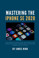 Mastering the iPhone SE 2020: The Complete User Guide and Manual for Newbies Getting Started with the Second Generation SE iPhone