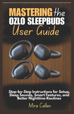 Mastering the Ozlo Sleepbuds User Guide: Step-by-Step Instructions for Setup, Sleep Sounds, Smart Features, and Better Nighttime Routines - Callen, Mira