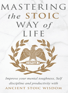 Mastering The Stoic Way Of Life: Improve Your Mental Toughness, Self-Discipline, and Productivity with Ancient Stoic Wisdom