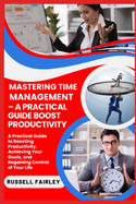 Mastering Time Management - A Practical Guide Boost Productivity: A Practical Guide to Boosting Productivity, Achieving Your Goals, and Regaining Control of Your Life