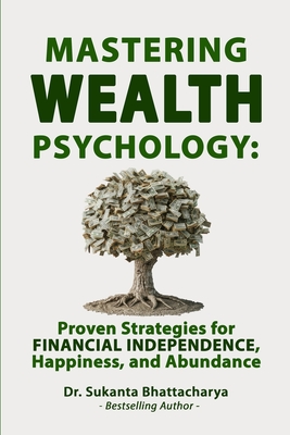 Mastering Wealth Psychology: Proven Strategies for Financial Independence, Happiness, and Abundance: Secrets to Financial Freedom, Emotional Resilience, and Lasting Prosperity in a Changing World - Bhattacharya, Sukanta