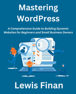 Mastering WordPress: A Comprehensive Guide to Building Dynamic Websites for Beginners and Small Business Owners