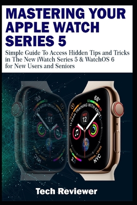 Mastering Your Apple Watch Series 5: Simple Guide to Access Hidden Tips and Tricks in the New iWatch Series 5 & WatchOS 6 for New Users and Seniors - Reviewer, Tech