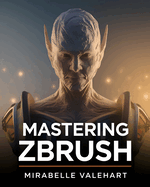 Mastering ZBrush: The Complete Step-by-Step Guide to Techniques, Tips, and Tutorials for 3D Sculpting, Modeling, and Digital Art Creation-for Beginners and Advanced Artists to Master 3D Characters, Creatures, and Models