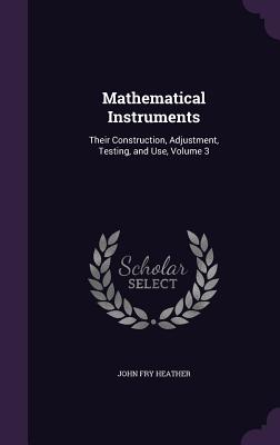 Mathematical Instruments: Their Construction, Adjustment, Testing, and Use, Volume 3 - Heather, John Fry