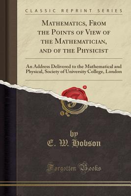 Mathematics, from the Points of View of the Mathematician, and of the Physicist: An Address Delivered to the Mathematical and Physical, Society of University College, London (Classic Reprint) - Hobson, E W