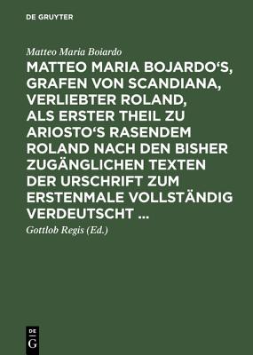 Matteo Maria Bojardo's, Grafen Von Scandiana, Verliebter Roland, ALS Erster Theil Zu Ariosto's Rasendem Roland Nach Den Bisher Zug?nglichen Texten Der Urschrift Zum Erstenmale Vollst?ndig Verdeutscht ... - Boiardo, Matteo Maria, and Regis, Gottlob (Editor)