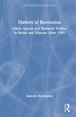 Matters of Revolution: Urban Spaces and Symbolic Politics in Berlin and Warsaw After 1989 - Bartmanski, Dominik