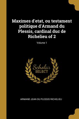 Maximes d'etat, ou testament politique d'Armand du Plessis, cardinal duc de Richelieu of 2; Volume 1 - Richelieu, Armand Jean Du Plessis