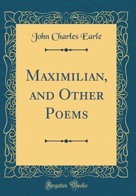 Maximilian, and Other Poems (Classic Reprint) - Earle, John Charles