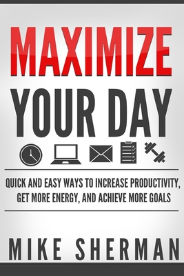 Maximize Your Day: Quick and Easy Ways to Increase Productivity, Get More Energy, and Achieve More Goals - Sherman, Mike