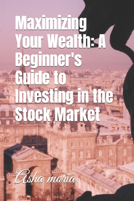 Maximizing Your Wealth: A Beginner's Guide to Investing in the Stock Market - Moria, Asha