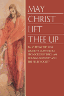 May Christ Lift Thee Up: Talks from the 1998 Women's Conference Sponsored by Brigham Young University and the Relief Society