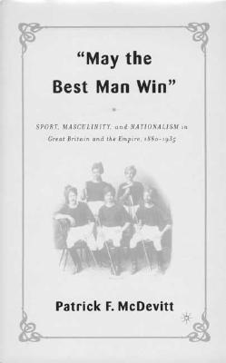 May the Best Man Win: Sport, Masculinity, and Nationalism in Great Britain and the Empire, 1880-1935 - McDevitt, P