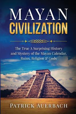 Mayan Civilization: The True And Surprising History and Mystery of the Mayan Calendar, Ruins, Religion & Gods - Auerbach, Patrick