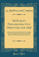 McElroy's Philadelphia City Directory, for 1858: Containing the Names of the Inhabitants of the Consolidated City, Their Occupations, Places of Business, and Dwelling Houses, a Business Directory, a List of the Streets, Lanes, Alleys, the City Offices, Pu