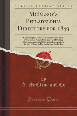 McElroy's Philadelphia Directory for 1849: Containing the Names of the Inhabitants, Their Occupations, Places of Business, and Dwelling Houses; Also, a List of the Streets, Lanes, Alleys, the City Offices, Public Institution, Banks, &c (Classic Reprint) - Co, A McElroy and