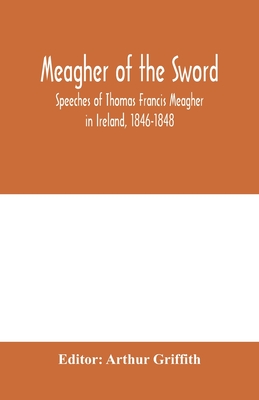 Meagher of the sword: speeches of Thomas Francis Meagher in Ireland, 1846-1848: his narrative of events in Ireland in July 1848, personal reminiscences of Waterford, Galway, and his schooldays - Griffith, Arthur (Editor)