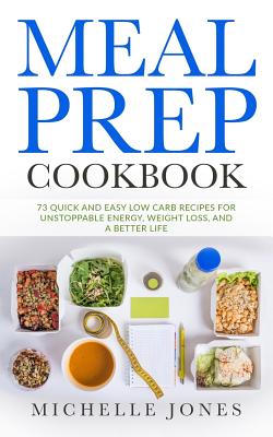 Meal Prep Cookbook: 73 Quick and Easy Low Carb Recipes for Unstoppable Energy, Weight Loss, and a Better Life - Jones, Michelle