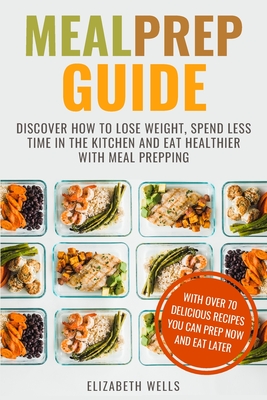 Meal Prep Guide: Discover How To Lose Weight, Spend Less Time in The Kitchen and Eat Healthier With Meal Prepping - Wells, Elizabeth