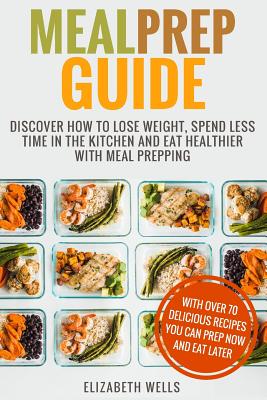 Meal Prep Guide: Discover How To Lose Weight, Spend Less Time In The Kitchen And Eat Healthier With Meal Prepping - Wells, Elizabeth