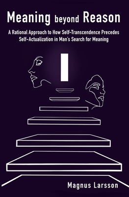 Meaning beyond Reason: A Rational Approach to How Self-Transcendence Precedes Self-Actualization in Man's Search for Meaning - Larsson, Magnus