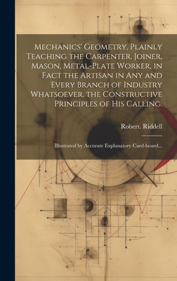 Mechanics' Geometry, Plainly Teaching the Carpenter, Joiner, Mason, Metal-plate Worker, in Fact the Artisan in Any and Every Branch of Industry Whatsoever, the Constructive Principles of His Calling.: Illustrated by Accurate Explanatory Card-board... - Riddell, Robert
