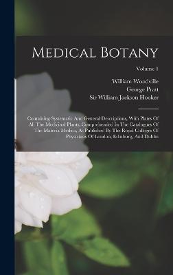 Medical Botany: Containing Systematic And General Descriptions, With Plates Of All The Medicinal Plants, Comprehended In The Catalogues Of The Materia Medica, As Published By The Royal Colleges Of Physicians Of London, Edinburg, And Dublin; Volume 1 - Woodville, William, and Sir William Jackson Hooker (Creator), and Pratt, George