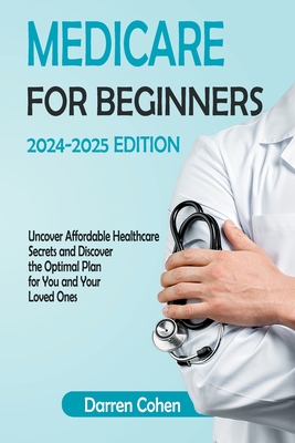 Medicare for Beginners 2024-2025 Edition Simplified Guide: Uncover Affordable Healthcare Secrets and Discover the Optimal Plan for You and Your Loved Ones Avoid Medicare mistakes with this Guide - Cohen, Darren