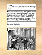 Medicina Statica: Being the Aphorisms of Sanctorius, Translated Into English, with Large Explanations. to Which Is Added Dr. Keil's Medicina Statica Britannica ... as Also Medico-Physical Essays ... the Third Edition. by John Quincy, M.D.