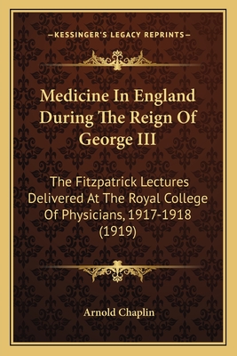 Medicine In England During The Reign Of George III: The Fitzpatrick Lectures Delivered At The Royal College Of Physicians, 1917-1918 (1919) - Chaplin, Arnold