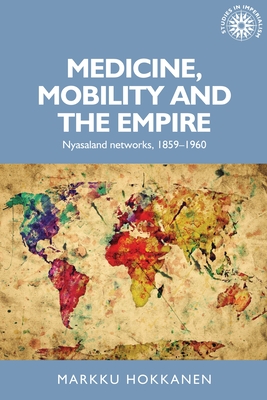 Medicine, Mobility and the Empire: Nyasaland Networks, 1859-1960 - Hokkanen, Markku