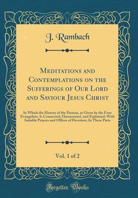 Meditations and Contemplations on the Sufferings of Our Lord and Saviour Jesus Christ, Vol. 1 of 2: In Which the History of the Passion, as Given by the Four Evangelists, Is Connected, Harmonised, and Explained; With Suitable Prayers and Offices of Devoti - Rambach, J