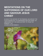 Meditations on the Sufferings of Our Lord and Saviour Jesus Christ: in Which the History of the Passion, as Given by the Four Evangelists, Is Harmonised and Explained