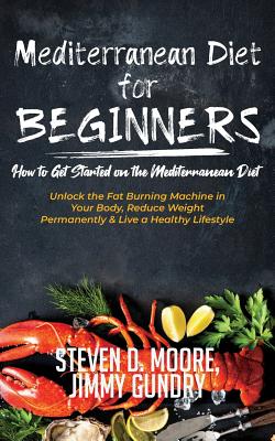 Mediterranean Diet for Beginners - How to Get Started on the Mediterranean Diet: Unlock the Fat Burning Machine in Your Body, Reduce Weight Permanently & Live a Healthy Lifestyle - Steven D, Moore, and Jimmy, Gundry