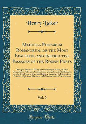 Medulla Poetarum Romanorum, or the Most Beautiful and Instructive Passages of the Roman Poets, Vol. 2: Being a Collection, Disposed Under Proper Heads, of Such Descriptions, Allusions, Comparisons, Characters, and Sentiments, as May Best Serve to Shew the - Baker, Henry
