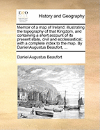 Memoir Of A Map Of Ireland; Illustrating The Topography Of That Kingdom, And Containing A Short Account Of Its Present State, Civil And Ecclesiastical; With A Complete Index To The Map