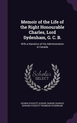 Memoir of the Life of the Right Honourable Charles, Lord Sydenham, G. C. B.: With a Narrative of His Administration in Canada - Scrope, George Poulett, and Sydenham, Baron Charles Edward Poulett T