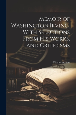 Memoir of Washington Irving. With Selections From his Works, and Criticisms - Adams, Charles