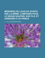 Memoires de Louis XIV, Ecrits Par Lui-Meme, Composes Pour Le Grand Dauphin, Son Fils, Et Adresses a Ce Prince