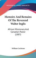 Memoirs And Remains Of The Reverend Walter Inglis: African Missionary And Canadian Pastor (1887)