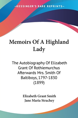 Memoirs Of A Highland Lady: The Autobiography Of Elizabeth Grant Of Rothiemurchus Afterwards Mrs. Smith Of Baltiboys, 1797-1830 (1899) - Smith, Elizabeth Grant, and Strachey, Jane Maria