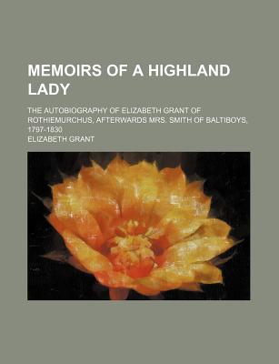 Memoirs of a Highland Lady; The Autobiography of Elizabeth Grant of Rothiemurchus, Afterwards Mrs. Smith of Baltiboys, 1797-1830 - Strachey, Jane Maria Grant, and Grant, Elizabeth