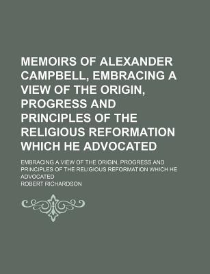 Memoirs of Alexander Campbell, Embracing a View of the Origin, Progress and Principles of the Religious Reformation Which He Advocated; Embracing a View of the Origin, Progress and Principles of the Religious Reformation Which He Advocated - Richardson, Robert