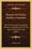 Memoirs of Charles Macklin, Comedian: With the Dramatic Characters, Manners, Anecdotes, &C. of the Age in Which He Lived: Forming an History of the Stage During Almost the Whole of the Last Century, and a Chronological List of All the Parts Played by Him
