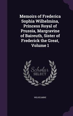 Memoirs of Frederica Sophia Wilhelmina, Princess Royal of Prussia, Margravine of Baireuth, Sister of Frederick the Great, Volume 1 - Wilhelmine