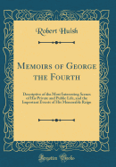 Memoirs of George the Fourth: Descriptive of the Most Interesting Scenes of His Private and Public Life, and the Important Events of His Memorable Reign (Classic Reprint)